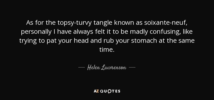 As for the topsy-turvy tangle known as soixante-neuf, personally I have always felt it to be madly confusing, like trying to pat your head and rub your stomach at the same time. - Helen Lawrenson