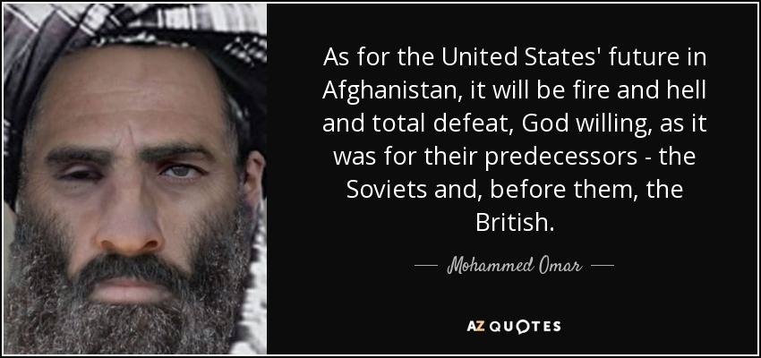 As for the United States' future in Afghanistan, it will be fire and hell and total defeat, God willing, as it was for their predecessors - the Soviets and, before them, the British. - Mohammed Omar