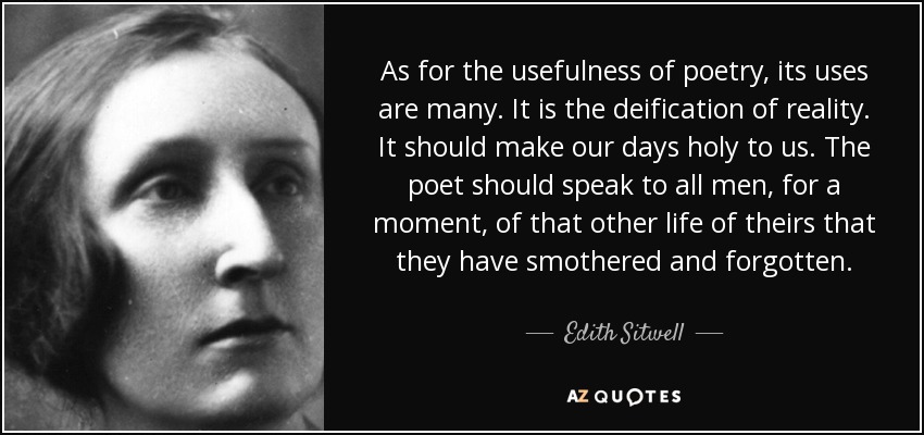 As for the usefulness of poetry, its uses are many. It is the deification of reality. It should make our days holy to us. The poet should speak to all men, for a moment, of that other life of theirs that they have smothered and forgotten. - Edith Sitwell