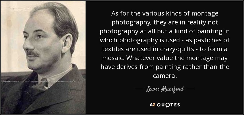 As for the various kinds of montage photography, they are in reality not photography at all but a kind of painting in which photography is used - as pastiches of textiles are used in crazy-quilts - to form a mosaic. Whatever value the montage may have derives from painting rather than the camera. - Lewis Mumford