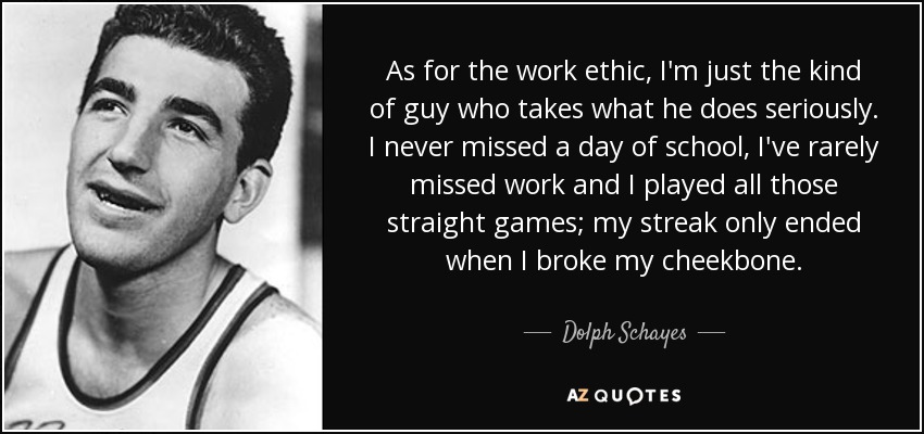 As for the work ethic, I'm just the kind of guy who takes what he does seriously. I never missed a day of school, I've rarely missed work and I played all those straight games; my streak only ended when I broke my cheekbone. - Dolph Schayes