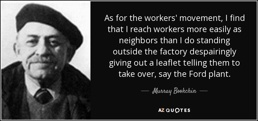 As for the workers' movement, I find that I reach workers more easily as neighbors than I do standing outside the factory despairingly giving out a leaflet telling them to take over, say the Ford plant. - Murray Bookchin