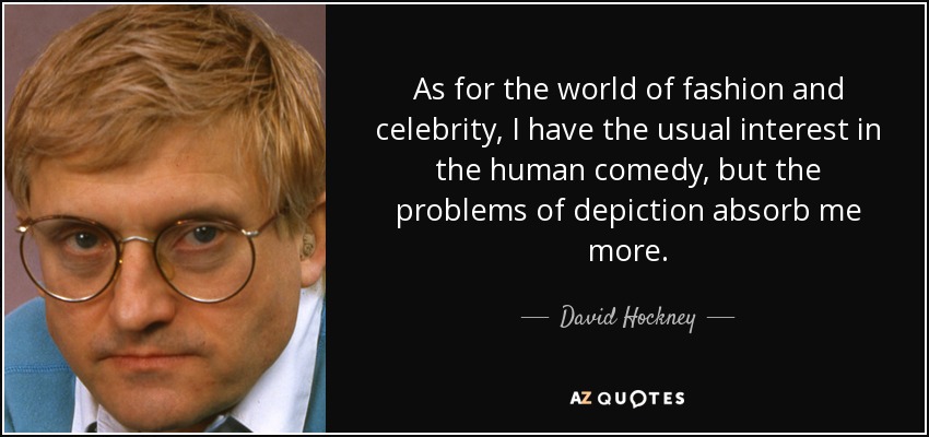 As for the world of fashion and celebrity, I have the usual interest in the human comedy, but the problems of depiction absorb me more. - David Hockney