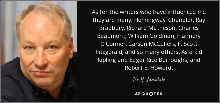 As for the writers who have influenced me they are many. Hemingway, Chandler, Ray Bradbury, Richard Matheson, Charles Beaumont, William Goldman, Flannery O'Conner, Carson McCullers, F. Scott Fitzgerald, and so many others. As a kid Kipling and Edgar Rice Burroughs, and Robert E. Howard. - Joe R. Lansdale