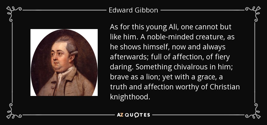 As for this young Ali, one cannot but like him. A noble-minded creature, as he shows himself, now and always afterwards; full of affection, of fiery daring. Something chivalrous in him; brave as a lion; yet with a grace, a truth and affection worthy of Christian knighthood. - Edward Gibbon
