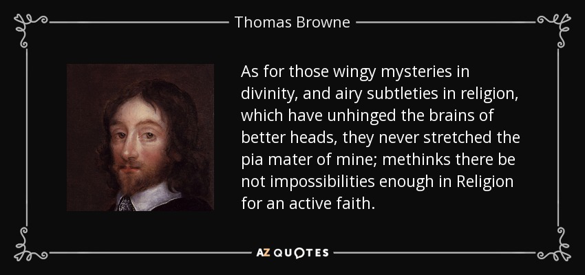 As for those wingy mysteries in divinity, and airy subtleties in religion, which have unhinged the brains of better heads, they never stretched the pia mater of mine; methinks there be not impossibilities enough in Religion for an active faith. - Thomas Browne