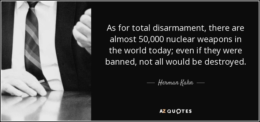 As for total disarmament, there are almost 50,000 nuclear weapons in the world today; even if they were banned, not all would be destroyed. - Herman Kahn