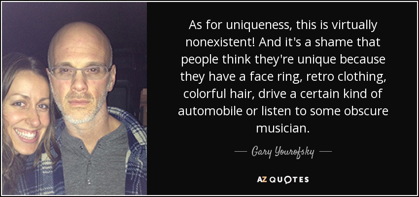 As for uniqueness, this is virtually nonexistent! And it's a shame that people think they're unique because they have a face ring, retro clothing, colorful hair, drive a certain kind of automobile or listen to some obscure musician. - Gary Yourofsky