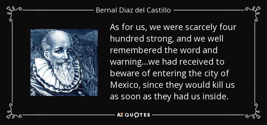 As for us, we were scarcely four hundred strong, and we well remembered the word and warning...we had received to beware of entering the city of Mexico, since they would kill us as soon as they had us inside. - Bernal Diaz del Castillo