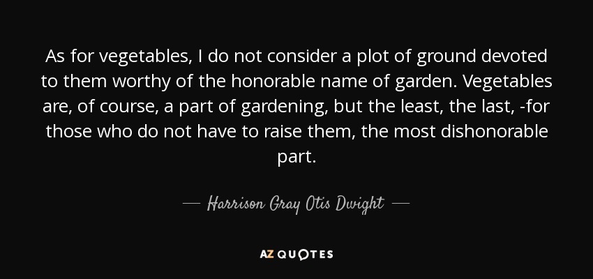 As for vegetables, I do not consider a plot of ground devoted to them worthy of the honorable name of garden. Vegetables are, of course, a part of gardening, but the least, the last, -for those who do not have to raise them, the most dishonorable part. - Harrison Gray Otis Dwight