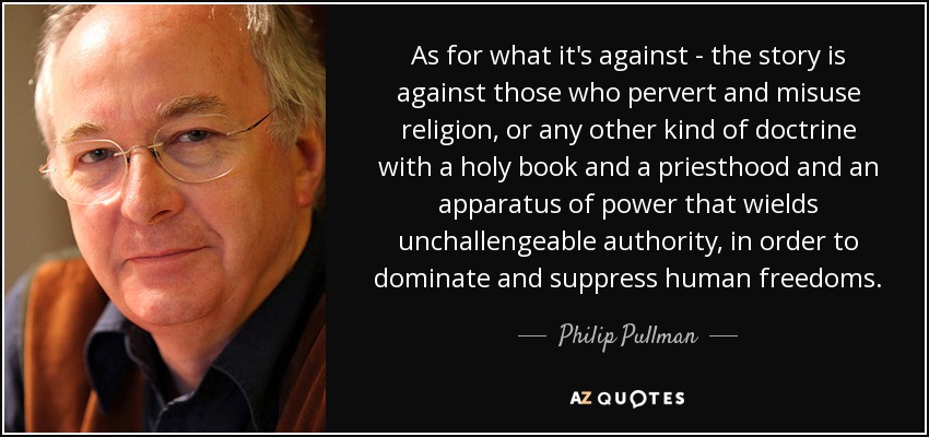 As for what it's against - the story is against those who pervert and misuse religion, or any other kind of doctrine with a holy book and a priesthood and an apparatus of power that wields unchallengeable authority, in order to dominate and suppress human freedoms. - Philip Pullman