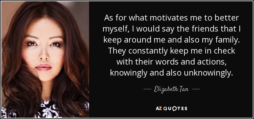 As for what motivates me to better myself, I would say the friends that I keep around me and also my family. They constantly keep me in check with their words and actions, knowingly and also unknowingly. - Elizabeth Tan