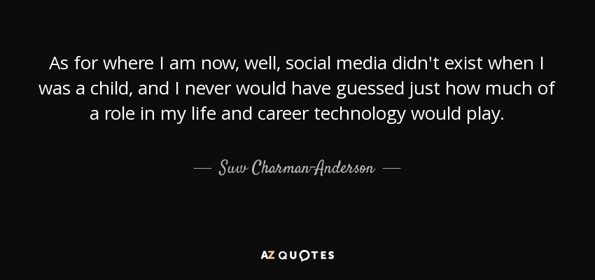 As for where I am now, well, social media didn't exist when I was a child, and I never would have guessed just how much of a role in my life and career technology would play. - Suw Charman-Anderson