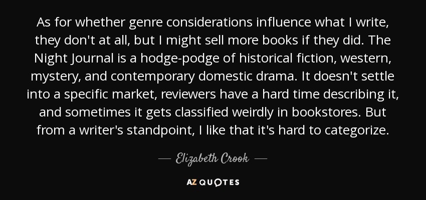 As for whether genre considerations influence what I write, they don't at all, but I might sell more books if they did. The Night Journal is a hodge-podge of historical fiction, western, mystery, and contemporary domestic drama. It doesn't settle into a specific market, reviewers have a hard time describing it, and sometimes it gets classified weirdly in bookstores. But from a writer's standpoint, I like that it's hard to categorize. - Elizabeth Crook