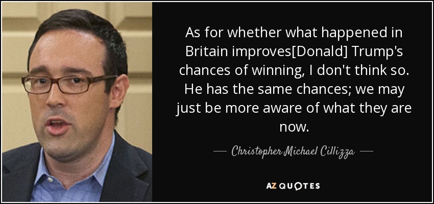 As for whether what happened in Britain improves[Donald] Trump's chances of winning, I don't think so. He has the same chances; we may just be more aware of what they are now. - Christopher Michael Cillizza