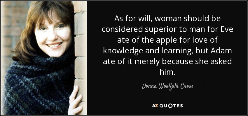 As for will, woman should be considered superior to man for Eve ate of the apple for love of knowledge and learning, but Adam ate of it merely because she asked him. - Donna Woolfolk Cross