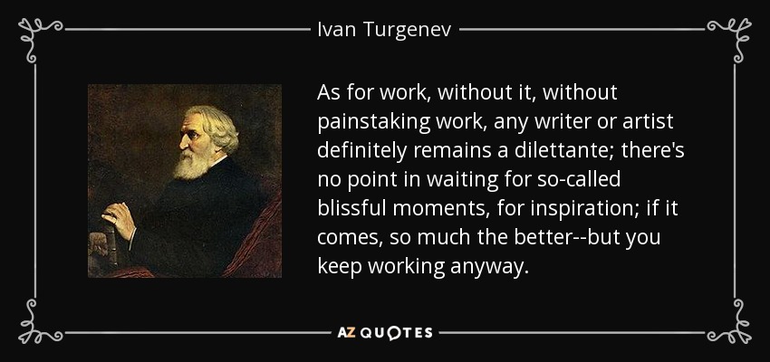 As for work, without it, without painstaking work, any writer or artist definitely remains a dilettante; there's no point in waiting for so-called blissful moments, for inspiration; if it comes, so much the better--but you keep working anyway. - Ivan Turgenev