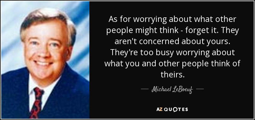 As for worrying about what other people might think - forget it. They aren't concerned about yours. They're too busy worrying about what you and other people think of theirs. - Michael LeBoeuf