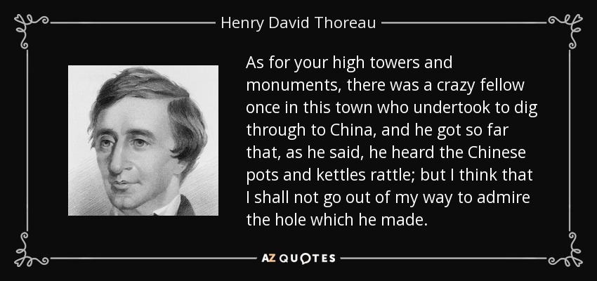 As for your high towers and monuments, there was a crazy fellow once in this town who undertook to dig through to China, and he got so far that, as he said, he heard the Chinese pots and kettles rattle; but I think that I shall not go out of my way to admire the hole which he made. - Henry David Thoreau