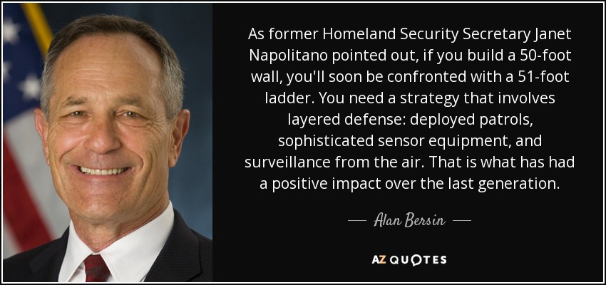 As former Homeland Security Secretary Janet Napolitano pointed out, if you build a 50-foot wall, you'll soon be confronted with a 51-foot ladder. You need a strategy that involves layered defense: deployed patrols, sophisticated sensor equipment, and surveillance from the air. That is what has had a positive impact over the last generation. - Alan Bersin