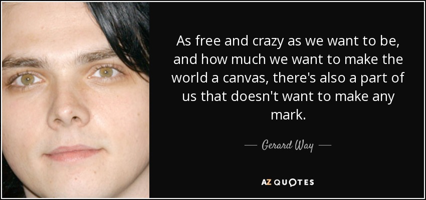 As free and crazy as we want to be, and how much we want to make the world a canvas, there's also a part of us that doesn't want to make any mark. - Gerard Way