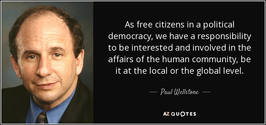 As free citizens in a political democracy, we have a responsibility to be interested and involved in the affairs of the human community, be it at the local or the global level. - Paul Wellstone