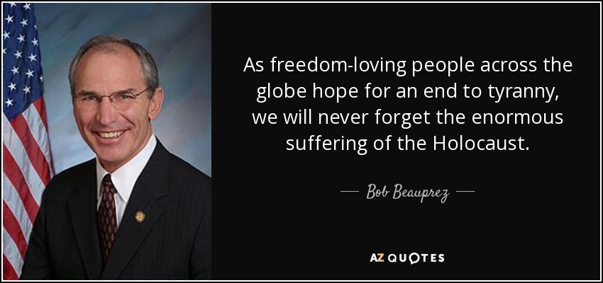 As freedom-loving people across the globe hope for an end to tyranny, we will never forget the enormous suffering of the Holocaust. - Bob Beauprez