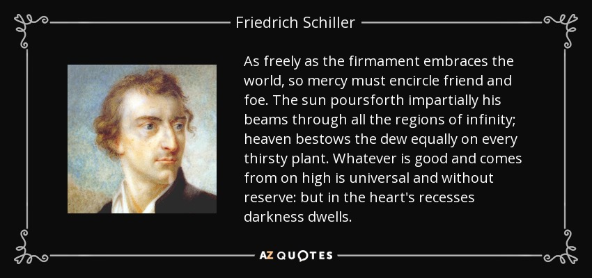 As freely as the firmament embraces the world, so mercy must encircle friend and foe. The sun poursforth impartially his beams through all the regions of infinity; heaven bestows the dew equally on every thirsty plant. Whatever is good and comes from on high is universal and without reserve: but in the heart's recesses darkness dwells. - Friedrich Schiller