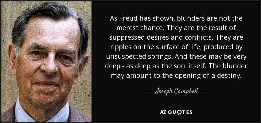 As Freud has shown, blunders are not the merest chance. They are the result of suppressed desires and conflicts. They are ripples on the surface of life, produced by unsuspected springs. And these may be very deep - as deep as the soul itself. The blunder may amount to the opening of a destiny. - Joseph Campbell