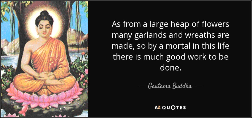 As from a large heap of flowers many garlands and wreaths are made, so by a mortal in this life there is much good work to be done. - Gautama Buddha