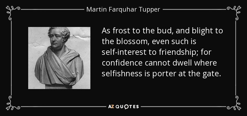 As frost to the bud, and blight to the blossom, even such is self-interest to friendship; for confidence cannot dwell where selfishness is porter at the gate. - Martin Farquhar Tupper