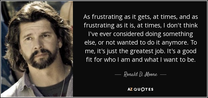 As frustrating as it gets, at times, and as frustrating as it is, at times, I don't think I've ever considered doing something else, or not wanted to do it anymore. To me, it's just the greatest job. It's a good fit for who I am and what I want to be. - Ronald D. Moore