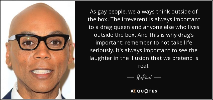 As gay people, we always think outside of the box. The irreverent is always important to a drag queen and anyone else who lives outside the box. And this is why drag's important: remember to not take life seriously. It's always important to see the laughter in the illusion that we pretend is real. - RuPaul