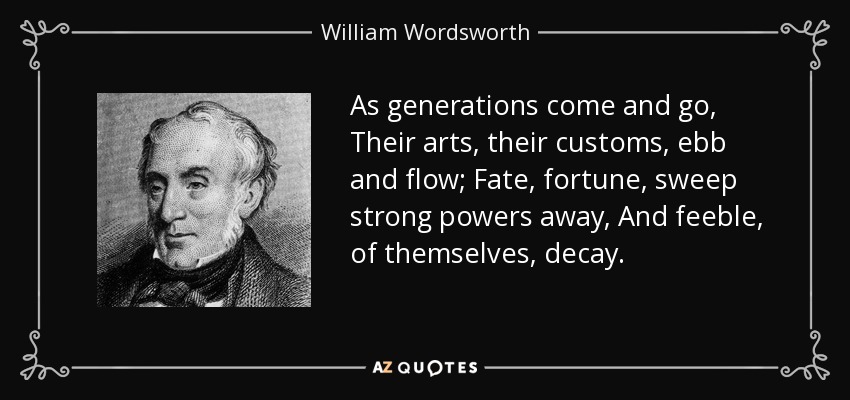 As generations come and go, Their arts, their customs, ebb and flow; Fate, fortune, sweep strong powers away, And feeble, of themselves, decay. - William Wordsworth