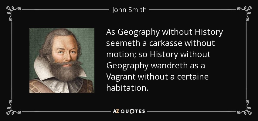 As Geography without History seemeth a carkasse without motion; so History without Geography wandreth as a Vagrant without a certaine habitation. - John Smith