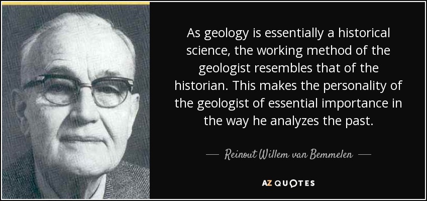 As geology is essentially a historical science, the working method of the geologist resembles that of the historian. This makes the personality of the geologist of essential importance in the way he analyzes the past. - Reinout Willem van Bemmelen