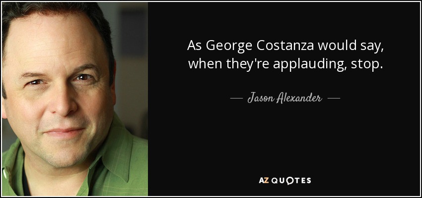 As George Costanza would say, when they're applauding, stop. - Jason Alexander