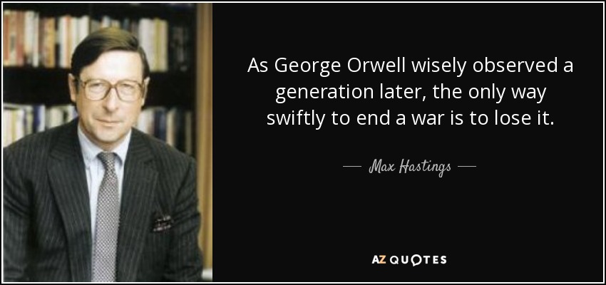 As George Orwell wisely observed a generation later, the only way swiftly to end a war is to lose it. - Max Hastings