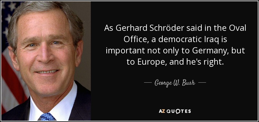 As Gerhard Schröder said in the Oval Office, a democratic Iraq is important not only to Germany, but to Europe, and he's right. - George W. Bush
