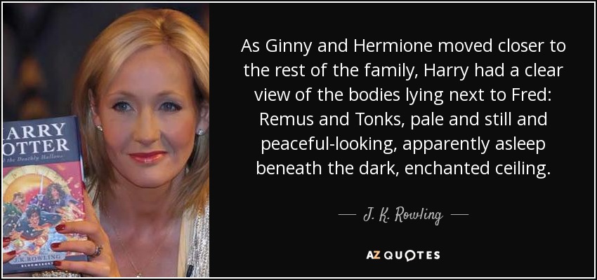 As Ginny and Hermione moved closer to the rest of the family, Harry had a clear view of the bodies lying next to Fred: Remus and Tonks, pale and still and peaceful-looking, apparently asleep beneath the dark, enchanted ceiling. - J. K. Rowling