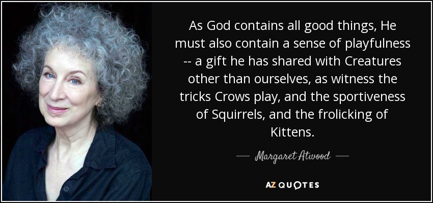 As God contains all good things, He must also contain a sense of playfulness -- a gift he has shared with Creatures other than ourselves, as witness the tricks Crows play, and the sportiveness of Squirrels, and the frolicking of Kittens. - Margaret Atwood