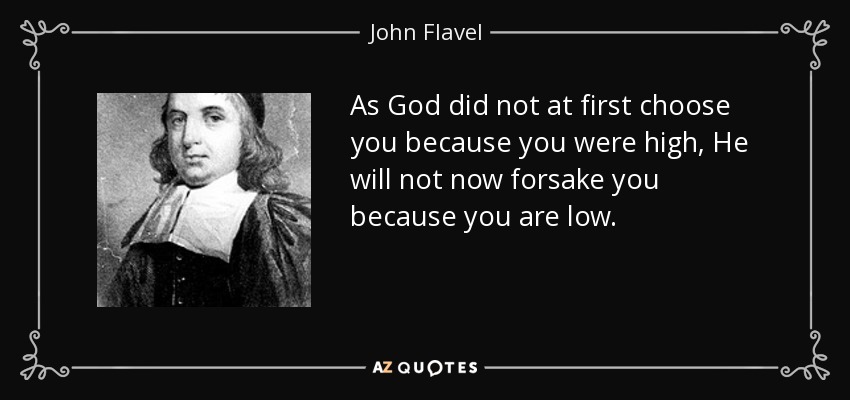 As God did not at first choose you because you were high, He will not now forsake you because you are low. - John Flavel