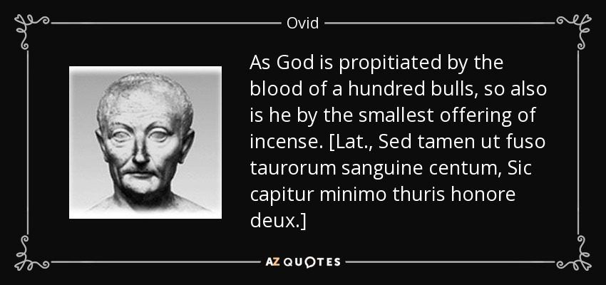 As God is propitiated by the blood of a hundred bulls, so also is he by the smallest offering of incense. [Lat., Sed tamen ut fuso taurorum sanguine centum, Sic capitur minimo thuris honore deux.] - Ovid