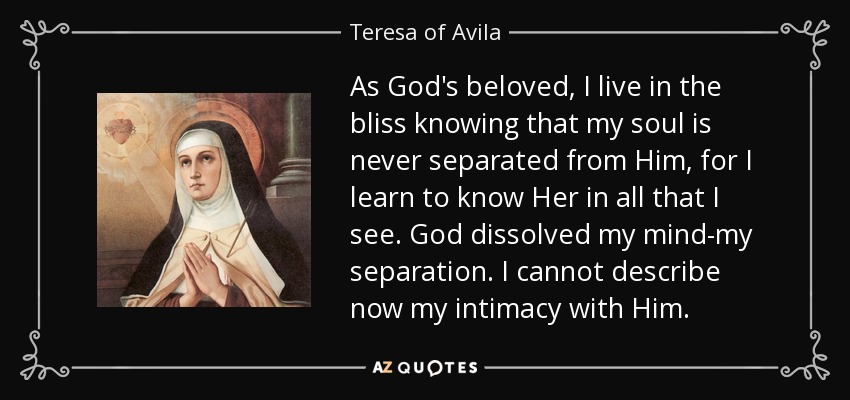 As God's beloved, I live in the bliss knowing that my soul is never separated from Him, for I learn to know Her in all that I see. God dissolved my mind-my separation. I cannot describe now my intimacy with Him. - Teresa of Avila