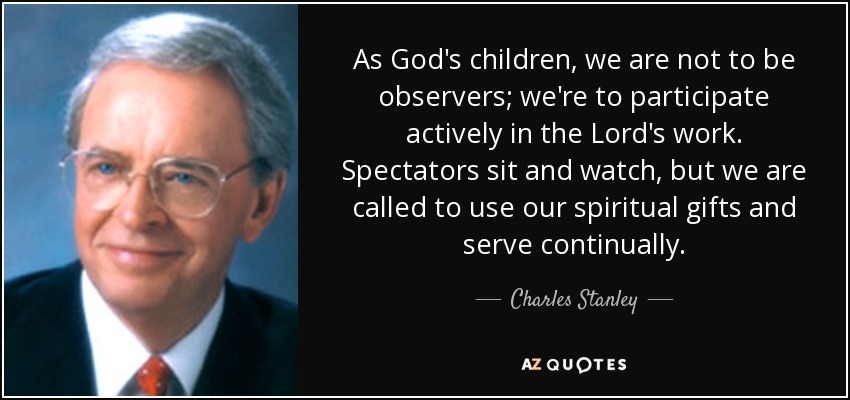 As God's children, we are not to be observers; we're to participate actively in the Lord's work. Spectators sit and watch, but we are called to use our spiritual gifts and serve continually. - Charles Stanley