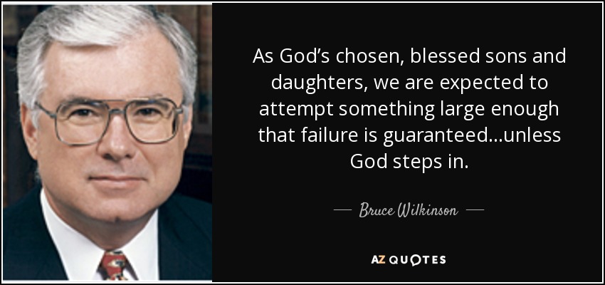 As God’s chosen, blessed sons and daughters, we are expected to attempt something large enough that failure is guaranteed…unless God steps in. - Bruce Wilkinson