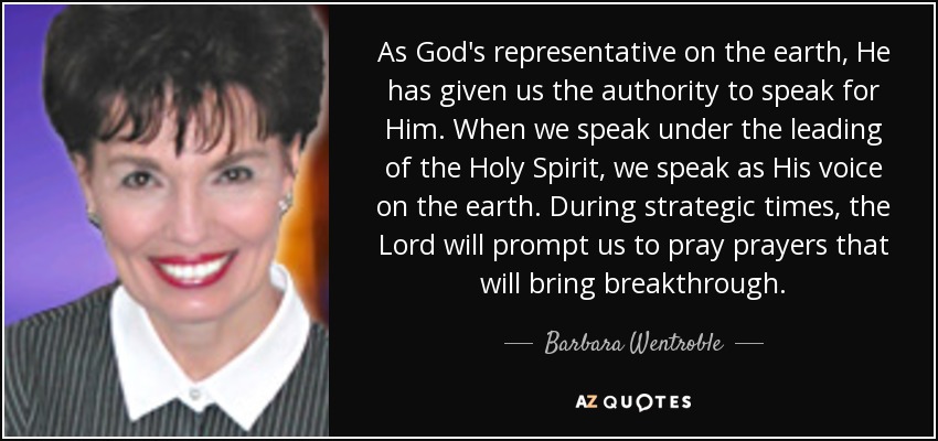 As God's representative on the earth, He has given us the authority to speak for Him. When we speak under the leading of the Holy Spirit, we speak as His voice on the earth. During strategic times, the Lord will prompt us to pray prayers that will bring breakthrough. - Barbara Wentroble