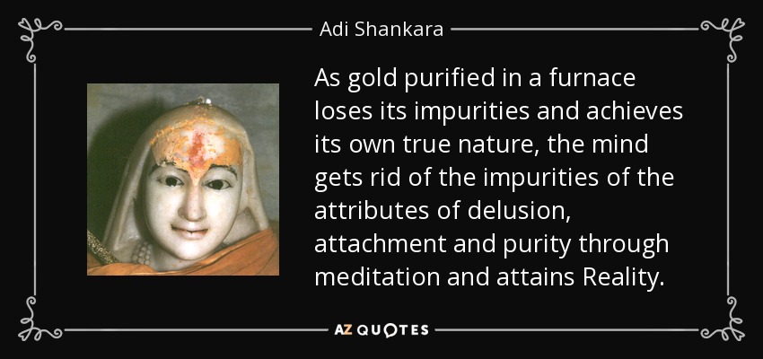 As gold purified in a furnace loses its impurities and achieves its own true nature, the mind gets rid of the impurities of the attributes of delusion, attachment and purity through meditation and attains Reality. - Adi Shankara