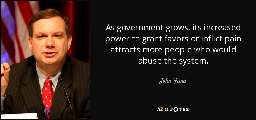 As government grows, its increased power to grant favors or inflict pain attracts more people who would abuse the system. - John Fund