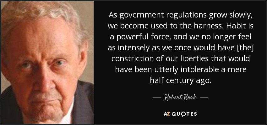 As government regulations grow slowly, we become used to the harness. Habit is a powerful force, and we no longer feel as intensely as we once would have [the] constriction of our liberties that would have been utterly intolerable a mere half century ago. - Robert Bork